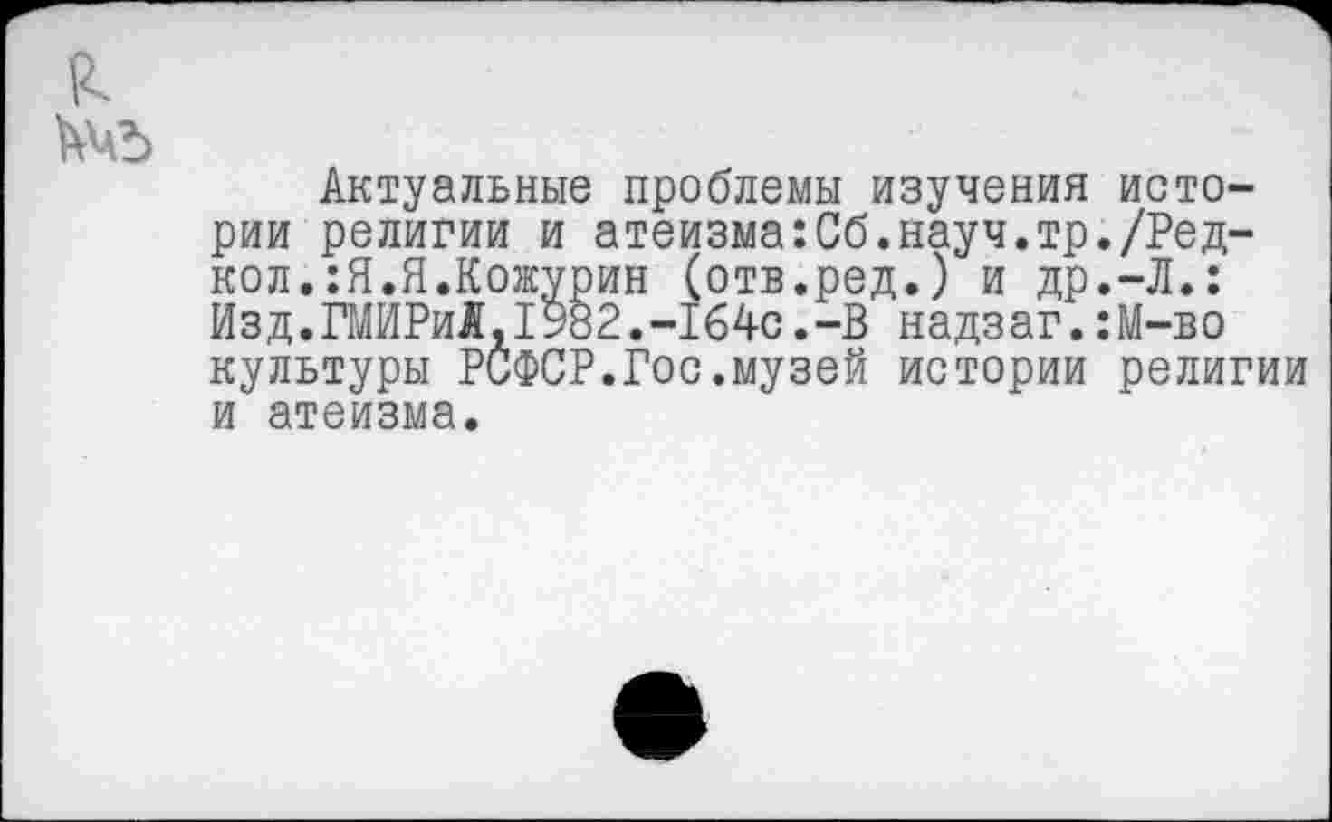 ﻿Актуальные проблемы изучения истории религии и атеизма:Сб.науч.тр./Ред-кол.:Я.Я.Кожурин (отв.ред.) и др.-Л.: Изд.ГМИРиАД982.-1б4с.-В надзаг.:М-во культуры РСФСР.Гос.музей истории религии и атеизма.